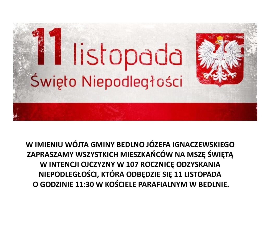 W IMIENU WÓJTA GMINY BEDLNO JÓZEFA IGNACZEWSKIEGO ZAPRASZAMY WSZYSTKICH MIESZKAŃCÓW NA MSZE ŚWIĘTĄ W INTENCJI OJCZYZNY W 107 ROCZNICĘ ODZYSKANIA NIEPODLEGŁOŚCI, KTÓRA ODBĘDZIE SIĘ 11 LISTOPADA O GODZINIE 11:30 W KOŚCIELE PARAFIALNYM W BEDLNIE